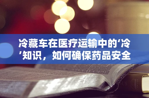 冷藏车在医疗运输中的‘冷’知识，如何确保药品安全？