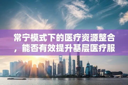 常宁模式下的医疗资源整合，能否有效提升基层医疗服务质量？