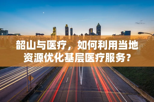 韶山与医疗，如何利用当地资源优化基层医疗服务？