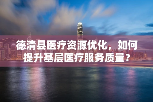 德清县医疗资源优化，如何提升基层医疗服务质量？