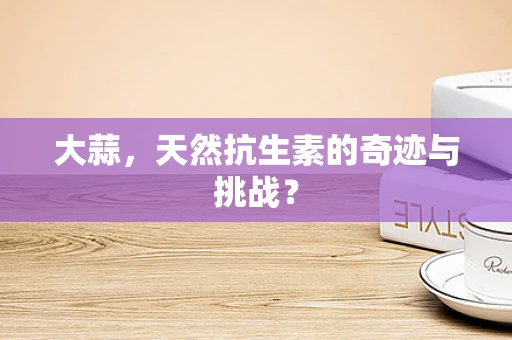 大蒜，天然抗生素的奇迹与挑战？