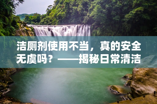 洁厕剂使用不当，真的安全无虞吗？——揭秘日常清洁的隐形风险