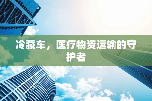 冷藏车，医疗物资运输的守护者