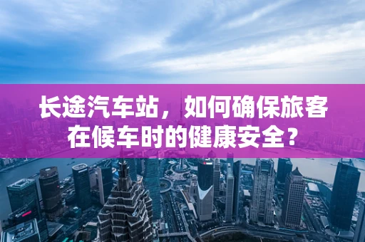 长途汽车站，如何确保旅客在候车时的健康安全？