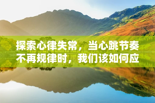 探索心律失常，当心跳节奏不再规律时，我们该如何应对？