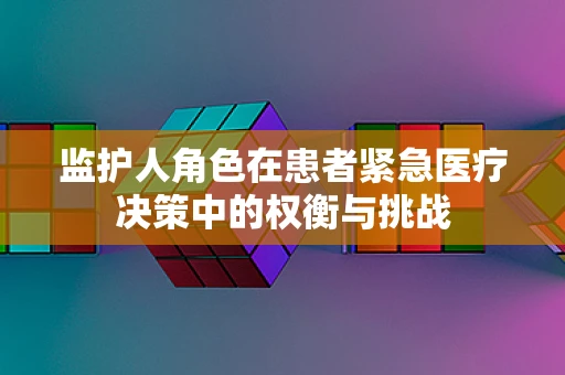 监护人角色在患者紧急医疗决策中的权衡与挑战