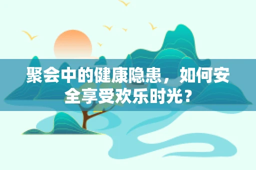 聚会中的健康隐患，如何安全享受欢乐时光？