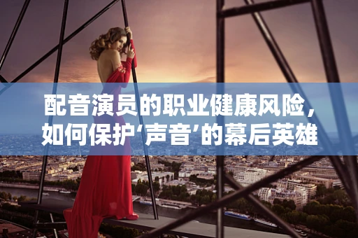 配音演员的职业健康风险，如何保护‘声音’的幕后英雄？