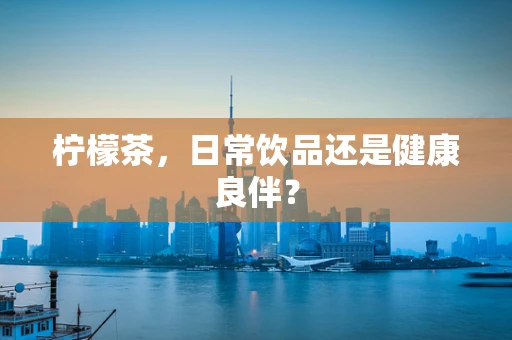 柠檬茶，日常饮品还是健康良伴？