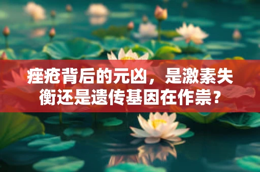 痤疮背后的元凶，是激素失衡还是遗传基因在作祟？