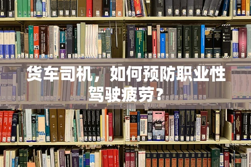 货车司机，如何预防职业性驾驶疲劳？