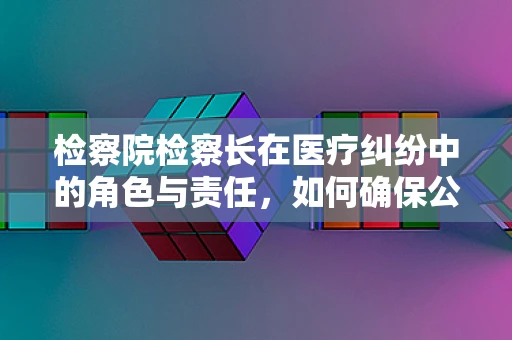 检察院检察长在医疗纠纷中的角色与责任，如何确保公正与专业？