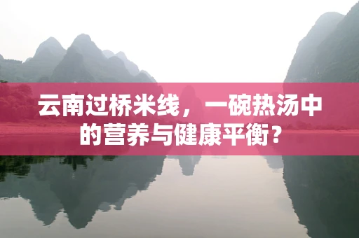 云南过桥米线，一碗热汤中的营养与健康平衡？