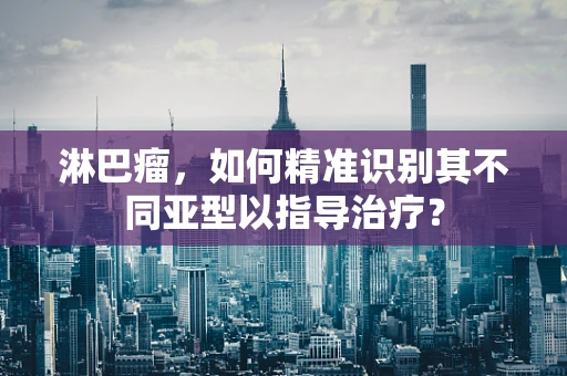 淋巴瘤，如何精准识别其不同亚型以指导治疗？