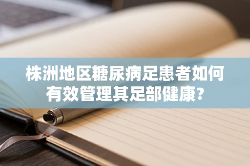 株洲地区糖尿病足患者如何有效管理其足部健康？