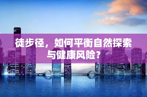 徒步径，如何平衡自然探索与健康风险？