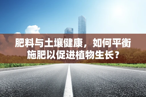 肥料与土壤健康，如何平衡施肥以促进植物生长？