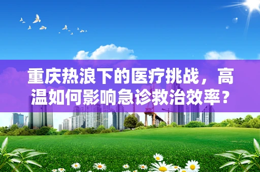 重庆热浪下的医疗挑战，高温如何影响急诊救治效率？