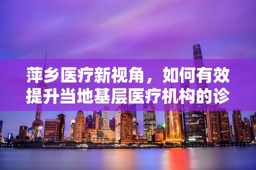萍乡医疗新视角，如何有效提升当地基层医疗机构的诊疗能力？