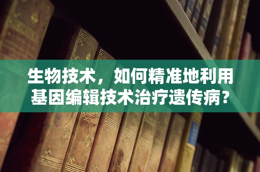 生物技术，如何精准地利用基因编辑技术治疗遗传病？