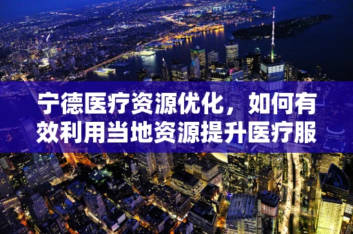 宁德医疗资源优化，如何有效利用当地资源提升医疗服务？