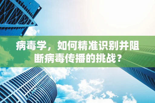 病毒学，如何精准识别并阻断病毒传播的挑战？