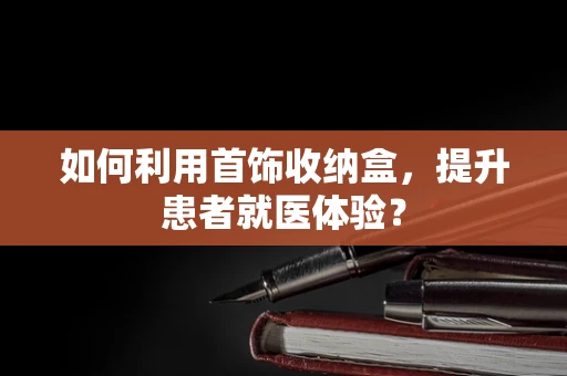 如何利用首饰收纳盒，提升患者就医体验？