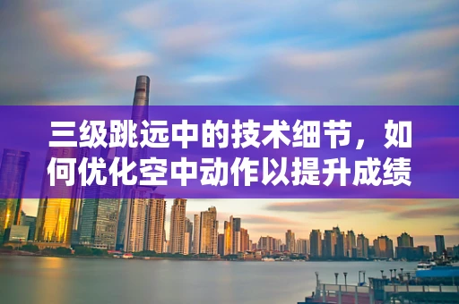 三级跳远中的技术细节，如何优化空中动作以提升成绩？