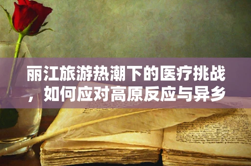丽江旅游热潮下的医疗挑战，如何应对高原反应与异乡就医的特殊性？