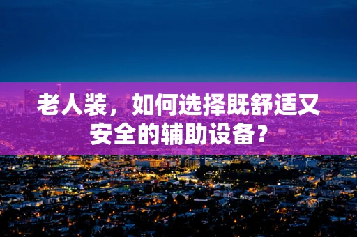 老人装，如何选择既舒适又安全的辅助设备？
