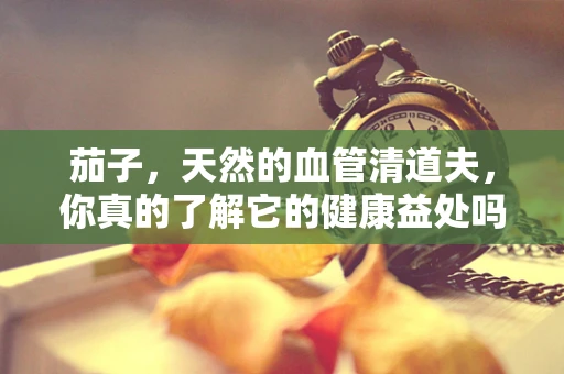 茄子，天然的血管清道夫，你真的了解它的健康益处吗？