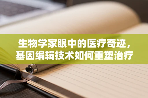 生物学家眼中的医疗奇迹，基因编辑技术如何重塑治疗未来？