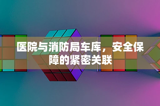 医院与消防局车库，安全保障的紧密关联