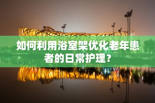 如何利用浴室架优化老年患者的日常护理？