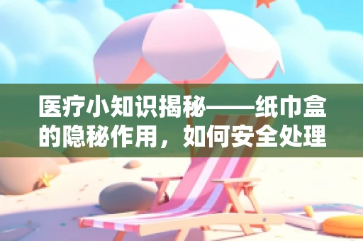 医疗小知识揭秘——纸巾盒的隐秘作用，如何安全处理医疗废弃物？