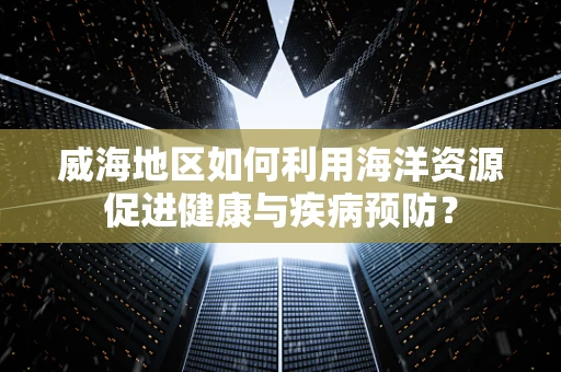 威海地区如何利用海洋资源促进健康与疾病预防？