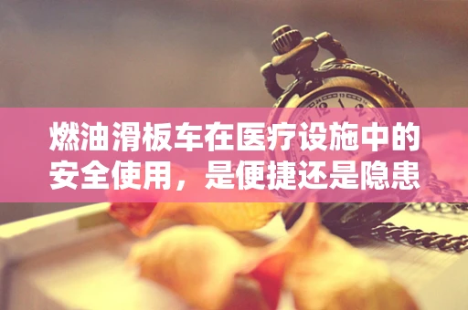 燃油滑板车在医疗设施中的安全使用，是便捷还是隐患？