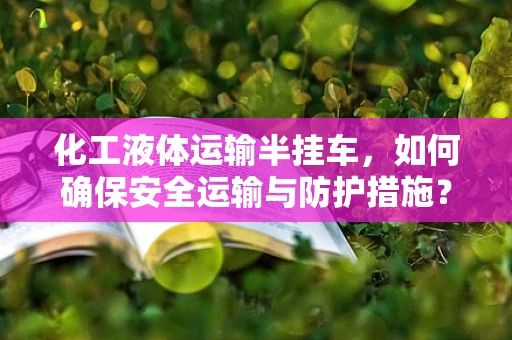 化工液体运输半挂车，如何确保安全运输与防护措施？