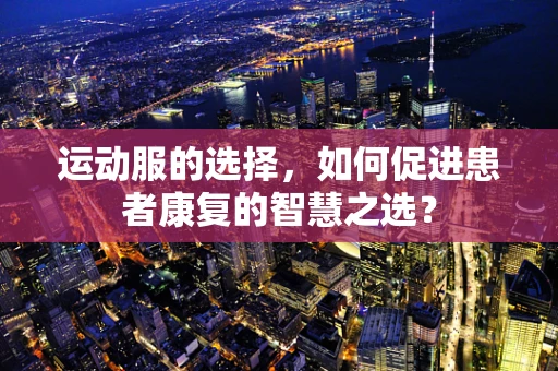 运动服的选择，如何促进患者康复的智慧之选？