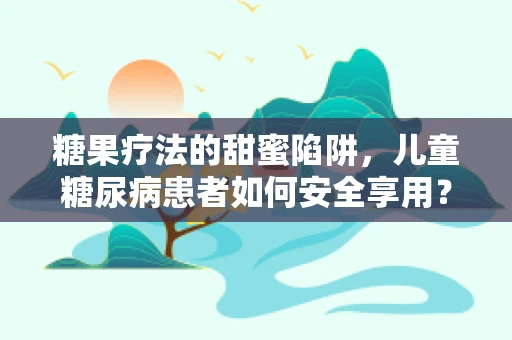 糖果疗法的甜蜜陷阱，儿童糖尿病患者如何安全享用？