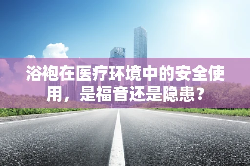 浴袍在医疗环境中的安全使用，是福音还是隐患？