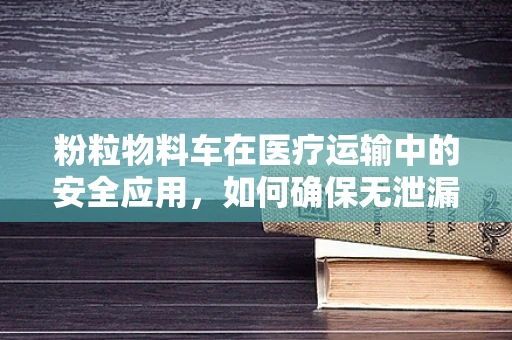 粉粒物料车在医疗运输中的安全应用，如何确保无泄漏风险？