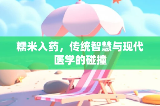 糯米入药，传统智慧与现代医学的碰撞