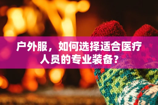 户外服，如何选择适合医疗人员的专业装备？