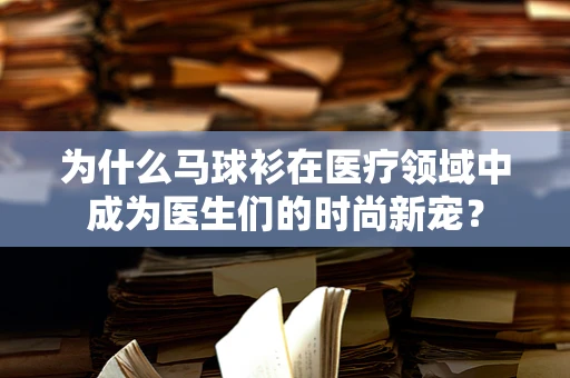 为什么马球衫在医疗领域中成为医生们的时尚新宠？