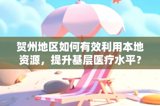 贺州地区如何有效利用本地资源，提升基层医疗水平？