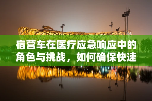 宿营车在医疗应急响应中的角色与挑战，如何确保快速而有效的医疗服务？
