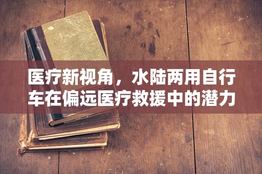 医疗新视角，水陆两用自行车在偏远医疗救援中的潜力与挑战