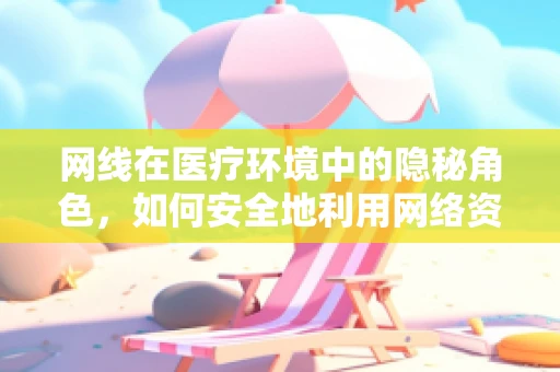 网线在医疗环境中的隐秘角色，如何安全地利用网络资源提升诊疗效率？