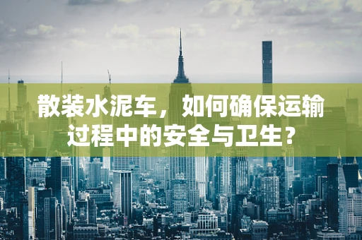 散装水泥车，如何确保运输过程中的安全与卫生？